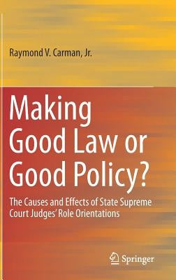 Making Good Law or Good Policy?: The Causes and Effects of State Supreme Court Judges' Role Orientations by Carman, Raymond V.