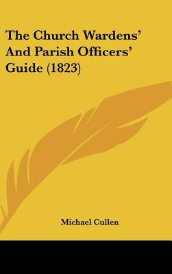 The Church Wardens' And Parish Officers' Guide (1823) by Cullen, Michael