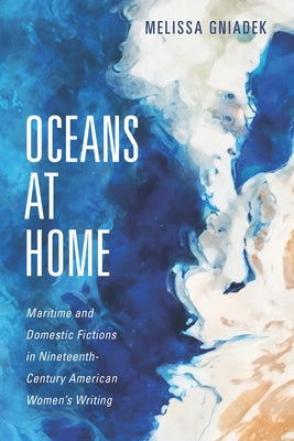 Oceans at Home: Maritime and Domestic Fictions in Nineteenth-Century American Women's Writing by Gniadek, Melissa