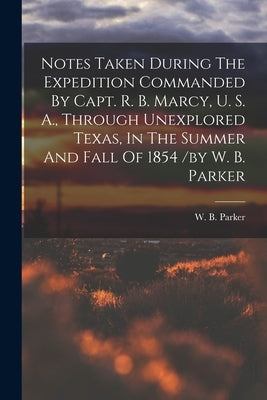 Notes Taken During The Expedition Commanded By Capt. R. B. Marcy, U. S. A., Through Unexplored Texas, In The Summer And Fall Of 1854 /by W. B. Parker by B, Parker W.