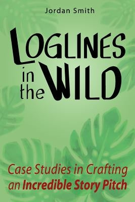 Loglines in the Wild: Case Studies in Crafting an Incredible Story Pitch by Smith, Jordan