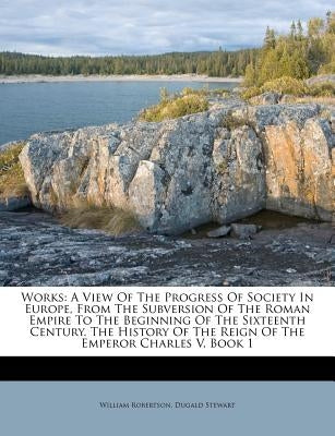 Works: A View of the Progress of Society in Europe, from the Subversion of the Roman Empire to the Beginning of the Sixteenth by Robertson, William