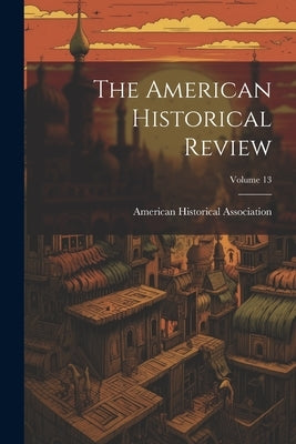 The American Historical Review; Volume 13 by Association, American Historical