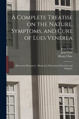 A Complete Treatise on the Nature, Symptoms, and Cure of Lues Venerea; [electronic Resource]: Historical, Theoretical, Practical, and Original. by Foot, Jesse 1744-1826