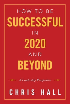 How to Be Successful in 2020 and Beyond: A Leadership Prospective by Hall, Chris