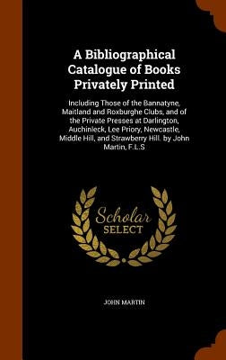 A Bibliographical Catalogue of Books Privately Printed: Including Those of the Bannatyne, Maitland and Roxburghe Clubs, and of the Private Presses at by Martin, John