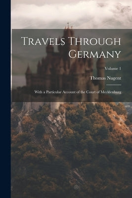 Travels Through Germany: With a Particular Account of the Court of Mecklenburg; Volume 1 by Nugent, Thomas