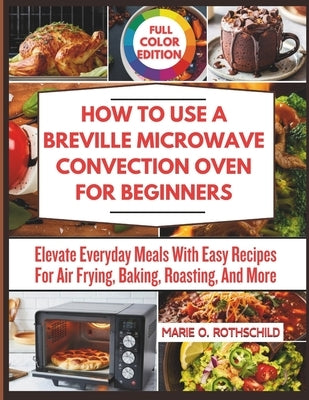 How to Use a Breville Microwave Convection Oven for Beginners: Elevate Everyday Meals With Easy Recipes For Air Frying, Baking, Roasting, And More by Rothschild, Marie O.