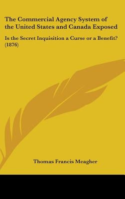 The Commercial Agency System of the United States and Canada Exposed: Is the Secret Inquisition a Curse or a Benefit? (1876) by Meagher, Thomas Francis
