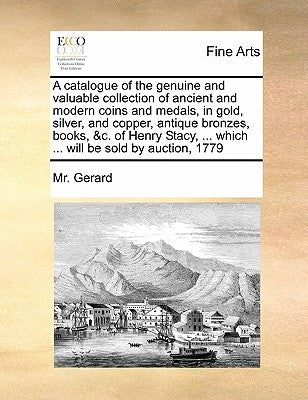 A catalogue of the genuine and valuable collection of ancient and modern coins and medals, in gold, silver, and copper, antique bronzes, books, &c. of by Gerard