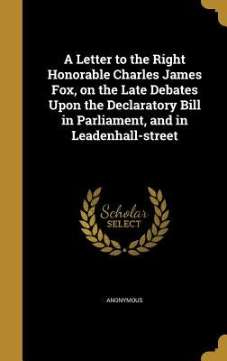 A Letter to the Right Honorable Charles James Fox, on the Late Debates Upon the Declaratory Bill in Parliament, and in Leadenhall-street by Anonymous