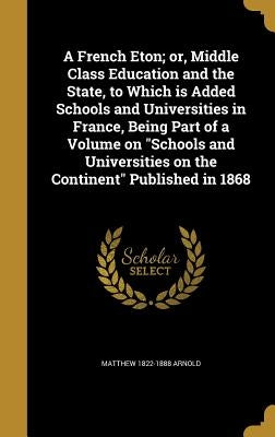A French Eton; or, Middle Class Education and the State, to Which is Added Schools and Universities in France, Being Part of a Volume on "Schools and by Arnold, Matthew 1822-1888