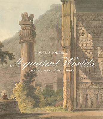 Aquatint Worlds: Travel, Print, and Empire, 1770-1820 by Fordham, Douglas