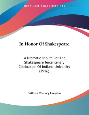 In Honor Of Shakespeare: A Dramatic Tribute For The Shakespeare Tercentenary Celebration Of Indiana University (1916) by Langdon, William Chauncy