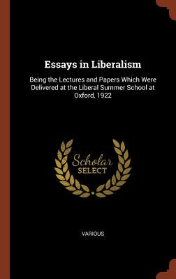 Essays in Liberalism: Being the Lectures and Papers Which Were Delivered at the Liberal Summer School at Oxford, 1922 by Various
