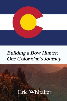 Building a Bow Hunter: One Coloradan's Journey by Whitaker, Eric