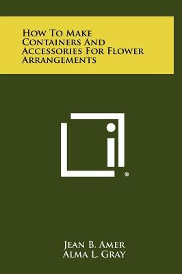 How to Make Containers and Accessories for Flower Arrangements by Amer, Jean B.