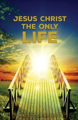 Jesus Christ The Only Life: The Only Life by Balogun, Grace Dola