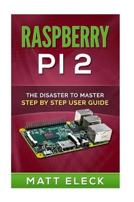 Raspberry Pi 2: The Disaster To Master Step By Step User Guide by Eleck, Matt