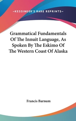 Grammatical Fundamentals Of The Innuit Language, As Spoken By The Eskimo Of The Western Coast Of Alaska by Barnum, Francis