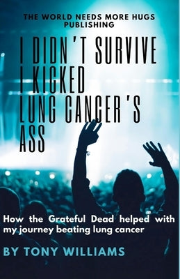 I Didn't Survive I Kicked Lung Cancers Ass: How the Grateful Dead helped with my journey beating lung cancer by Williams, Tony