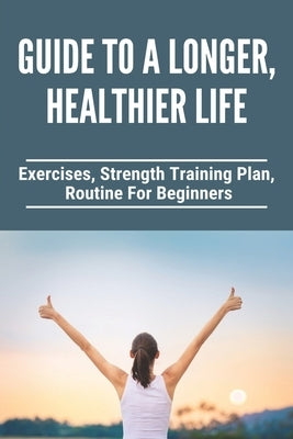 Guide To A Longer, Healthier Life: Exercises, Strength Training Plan, Routine For Beginners: Healthy Living Tips Essay by Duensing, Carlita