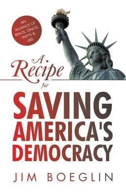 A Recipe for Saving America's Democracy: An Alliance of RINOS, DINOS, INDYS & LIBS by Boeglin, Jim