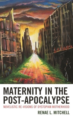 Maternity in the Post-Apocalypse: Novelistic Re-Visions of Dystopian Motherhood by Mitchell, Renae L.