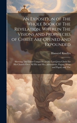 An Exposition of The Whole Book of The Revelation. Wherein The Visions and Prophecies of Christ are Opened and Expounded; Shewing The Great Conquests by Knollys, Hanserd