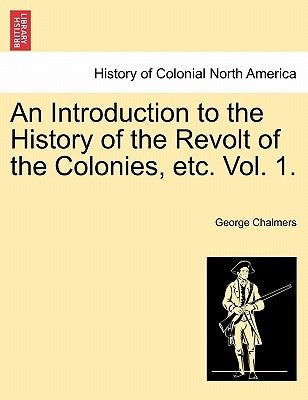 An Introduction to the History of the Revolt of the Colonies, Etc. Vol. 1. Vol. II by Chalmers, George