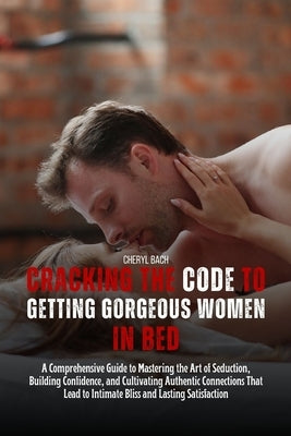 Cracking the Code to Getting Gorgeous Women in Bed: A Comprehensive Guide to Mastering the Art of Seduction, Building Confidence, and Cultivating Auth by Bach, Cheryl