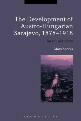 The Development of Austro-Hungarian Sarajevo, 1878-1918: An Urban History by Sparks, Mary