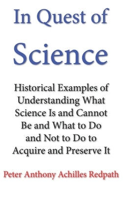 In Quest of Science: Historical Examples of Understanding What Science Is and Cannot Be and What to Do and Not to Do to Acquire and Preserv by Redpath, Peter Anthony Achilles
