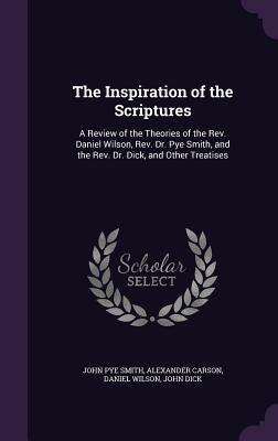 The Inspiration of the Scriptures: A Review of the Theories of the Rev. Daniel Wilson, Rev. Dr. Pye Smith, and the Rev. Dr. Dick, and Other Treatises by Smith, John Pye