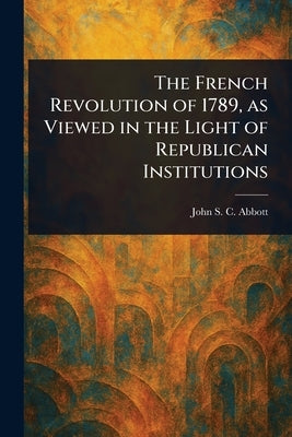 The French Revolution of 1789, as Viewed in the Light of Republican Institutions by Abbott, John Stevens Cabot