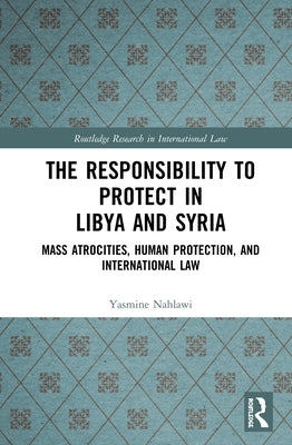 The Responsibility to Protect in Libya and Syria: Mass Atrocities, Human Protection, and International Law by Nahlawi, Yasmine