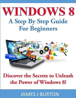Windows 8: A Step By Step Guide For Beginners: Discover the Secrets to Unleash the Power of Windows 8! by Burton, James J.
