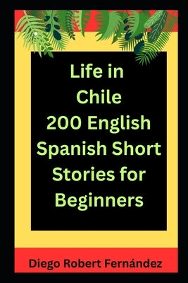 Life in Chile 200 English-Spanish Bilingual Short Stories for Beginners: Parallel Text Fiction to Explore Culture, People, and Chilean Daily Life by Fernández, Diego Robert