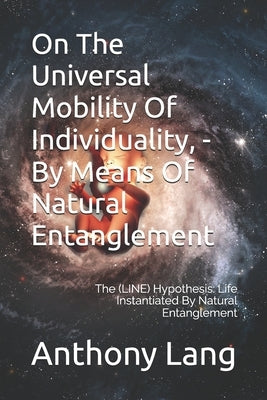 On The Universal Mobility Of Individuality, - By Means Of Natural Entanglement: The (LINE) Hypothesis: Life Instantiated By Natural Entanglement by Lang, Anthony a.