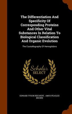 The Differentiation And Specificity Of Corresponding Proteins And Other Vital Substances In Relation To Biological Classification And Organic Evolutio by Reichert, Edward Tyson