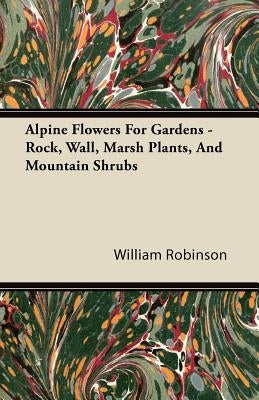 Alpine Flowers For Gardens - Rock, Wall, Marsh Plants, And Mountain Shrubs by Robinson, William