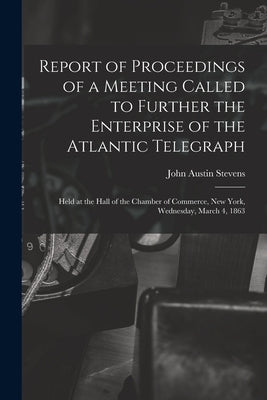Report of Proceedings of a Meeting Called to Further the Enterprise of the Atlantic Telegraph [microform]: Held at the Hall of the Chamber of Commerce by Stevens, John Austin 1827-1910
