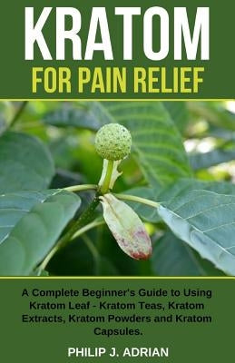 Kratom for Pain Relief: A Complete Beginner's Guide to Using Kratom Leaf - Kratom Teas, Kratom Extracts, Kratom Powders, and Kratom Capsules by Adrian, Philip J.