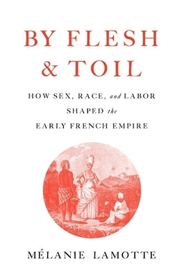 By Flesh and Toil: How Sex, Race, and Labor Shaped the Early French Empire by Lamotte, Mélanie