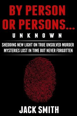 By Person or Persons...UNKNOWN: Shedding New Light on True Unsolved Murder Mysteries Lost in Time But Never Forgotten by Smith, Jack