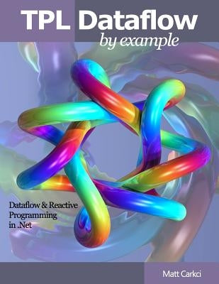 TPL Dataflow by Example: Dataflow and Reactive Programming in .Net by Carkci, Matt
