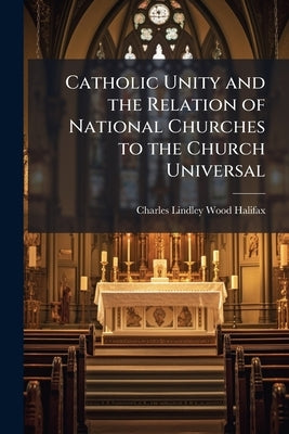 Catholic Unity and the Relation of National Churches to the Church Universal: An Address Volume Talbot Collection of British Pamphlets by Halifax, Charles Lindley Wood