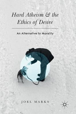 Hard Atheism and the Ethics of Desire: An Alternative to Morality by Marks, Joel