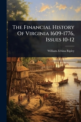 The Financial History Of Virginia 1609-1776, Issues 10-12 by Ripley, William Zebina