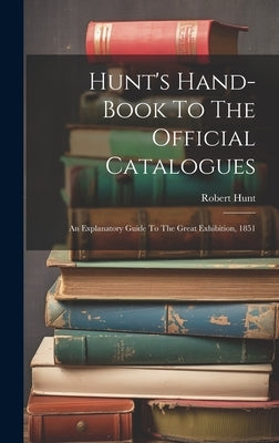Hunt's Hand-book To The Official Catalogues: An Explanatory Guide To The Great Exhibition, 1851 by Hunt, Robert